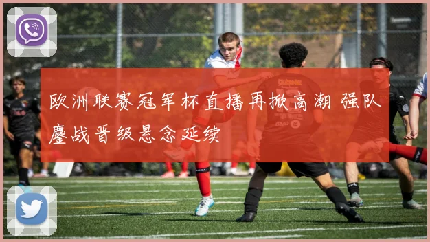 欧洲联赛冠军杯直播再掀高潮 强队鏖战晋级悬念延续