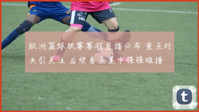 欧洲篮球联赛赛程直播公布 重点对决引关注 后续看点集中强强碰撞