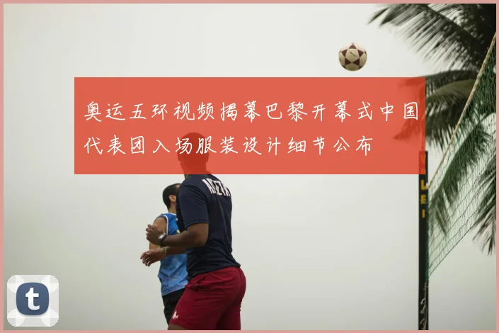 奥运五环视频揭幕巴黎开幕式中国代表团入场服装设计细节公布