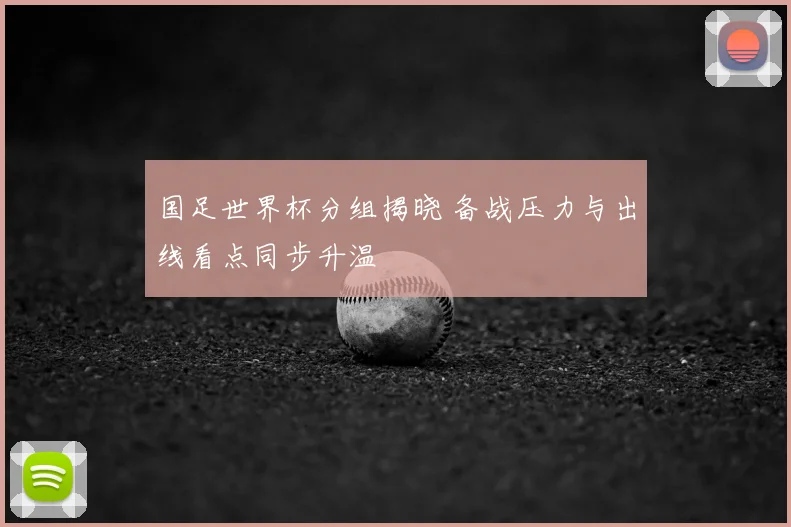 国足世界杯分组揭晓 备战压力与出线看点同步升温