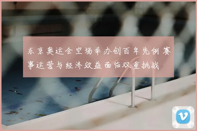 东京奥运会空场举办创百年先例 赛事运营与经济效益面临双重挑战