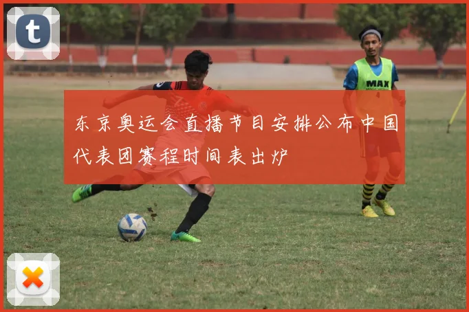 东京奥运会直播节目安排公布中国代表团赛程时间表出炉