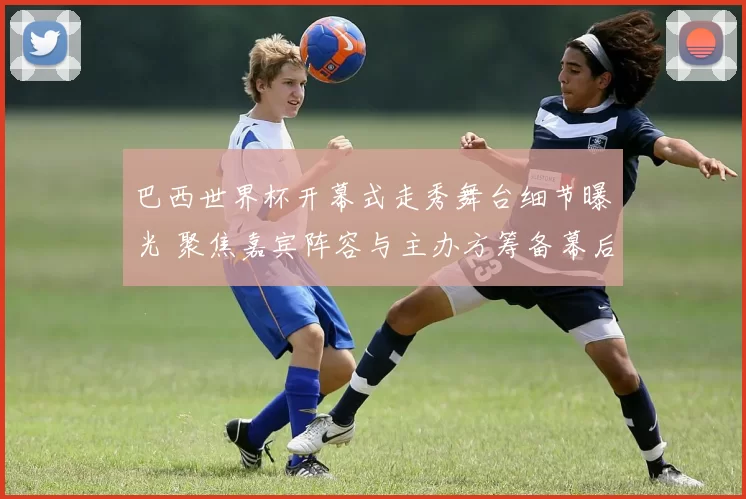 巴西世界杯开幕式走秀舞台细节曝光 聚焦嘉宾阵容与主办方筹备幕后