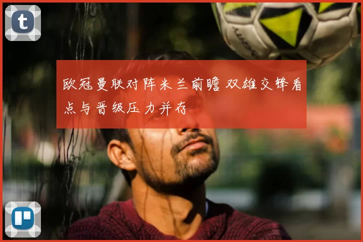 欧冠曼联对阵米兰前瞻 双雄交锋看点与晋级压力并存