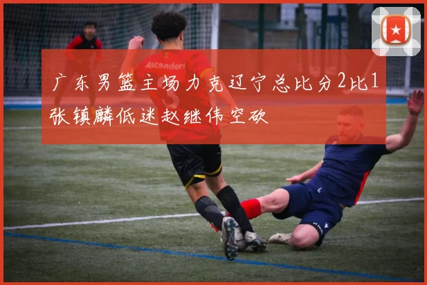 广东男篮主场力克辽宁总比分2比1张镇麟低迷赵继伟空砍
