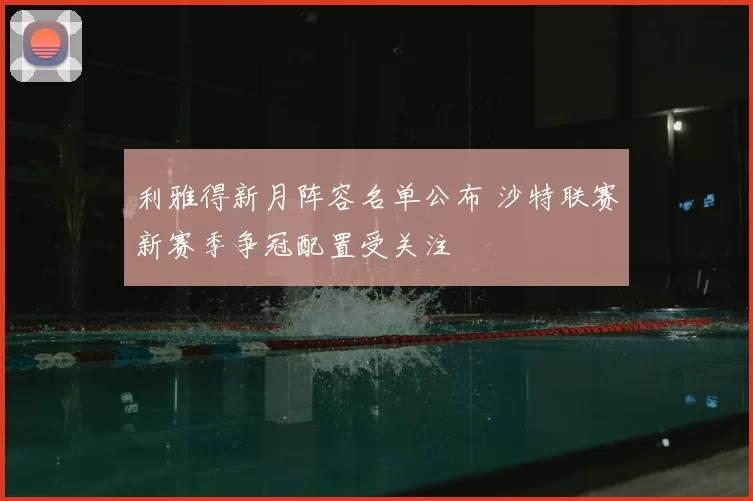 利雅得新月阵容名单公布 沙特联赛新赛季争冠配置受关注