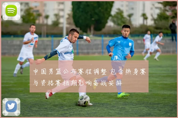 中国男篮公布赛程调整 包含热身赛与资格赛档期影响备战安排