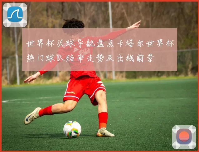 世界杯买球导航盘点卡塔尔世界杯热门球队赔率走势及出线前景