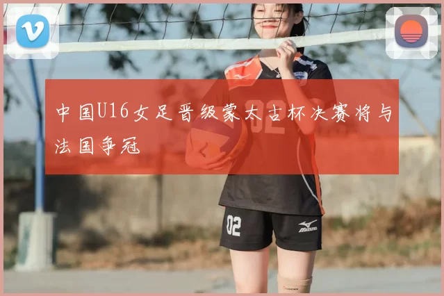 中国U16女足晋级蒙太古杯决赛将与法国争冠