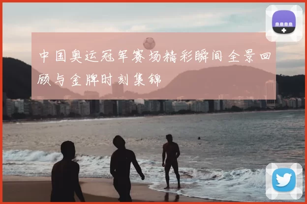 中国奥运冠军赛场精彩瞬间全景回顾与金牌时刻集锦