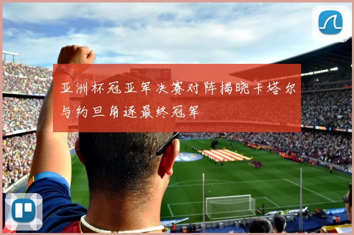 亚洲杯冠亚军决赛对阵揭晓卡塔尔与约旦角逐最终冠军