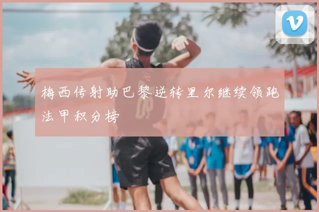 梅西传射助巴黎逆转里尔继续领跑法甲积分榜