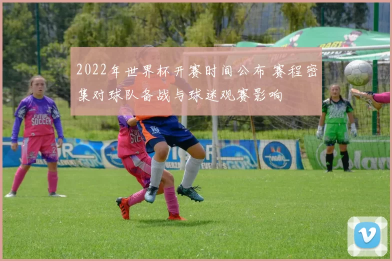 2022年世界杯开赛时间公布 赛程密集对球队备战与球迷观赛影响