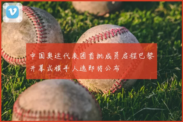 中国奥运代表团首批成员启程巴黎开幕式旗手人选即将公布