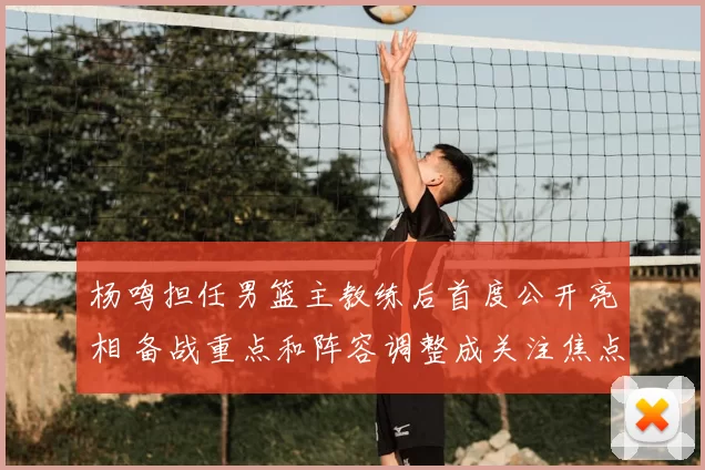 杨鸣担任男篮主教练后首度公开亮相 备战重点和阵容调整成关注焦点