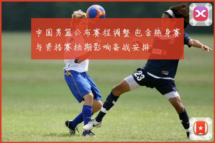 中国男篮公布赛程调整 包含热身赛与资格赛档期影响备战安排