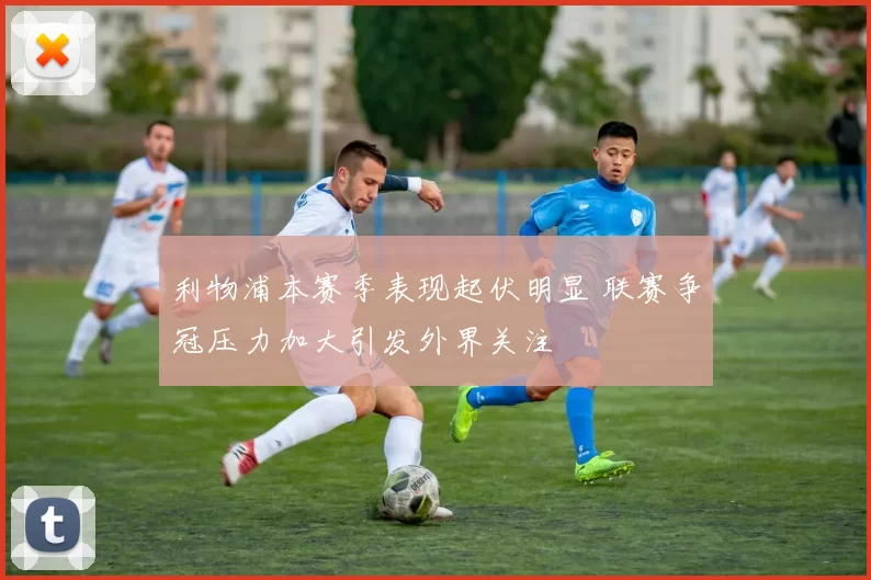 利物浦本赛季表现起伏明显 联赛争冠压力加大引发外界关注