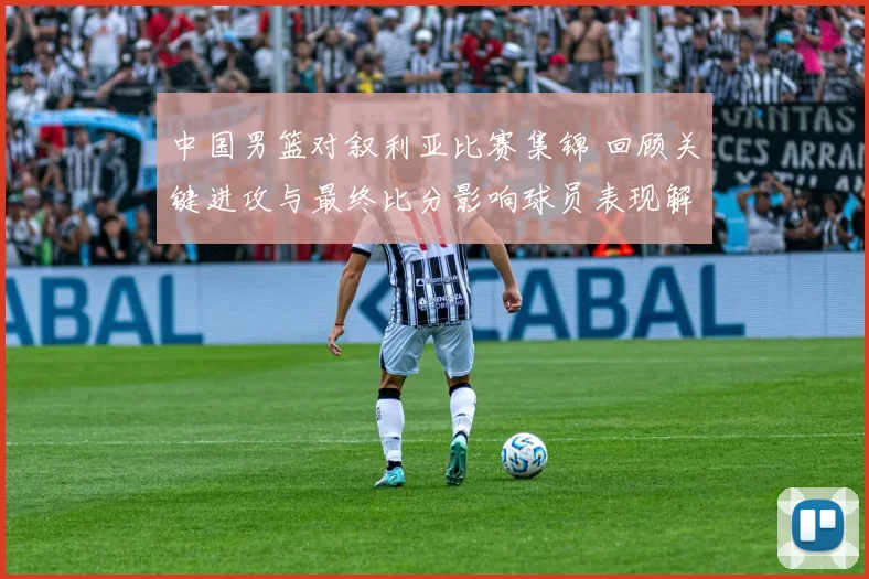 中国男篮对叙利亚比赛集锦 回顾关键进攻与最终比分影响球员表现解析