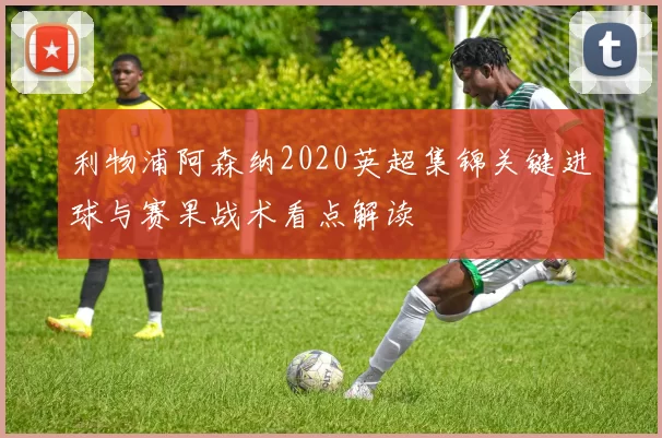 利物浦阿森纳2020英超集锦关键进球与赛果战术看点解读
