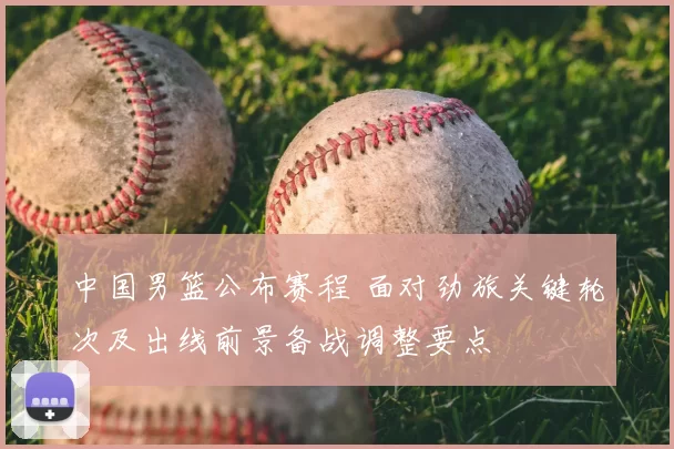 中国男篮公布赛程 面对劲旅关键轮次及出线前景备战调整要点