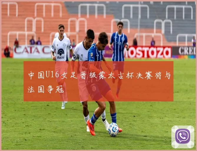 中国U16女足晋级蒙太古杯决赛将与法国争冠