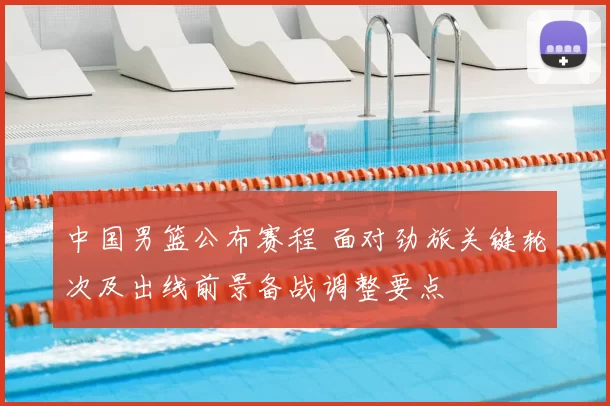 中国男篮公布赛程 面对劲旅关键轮次及出线前景备战调整要点