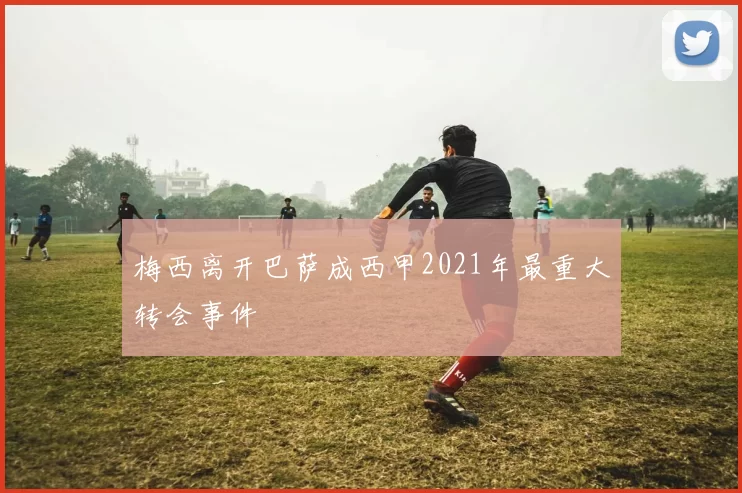 梅西离开巴萨成西甲2021年最重大转会事件