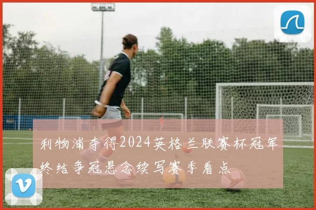 利物浦夺得2024英格兰联赛杯冠军终结争冠悬念续写赛季看点