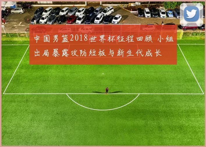中国男篮2018世界杯征程回顾 小组出局暴露攻防短板与新生代成长