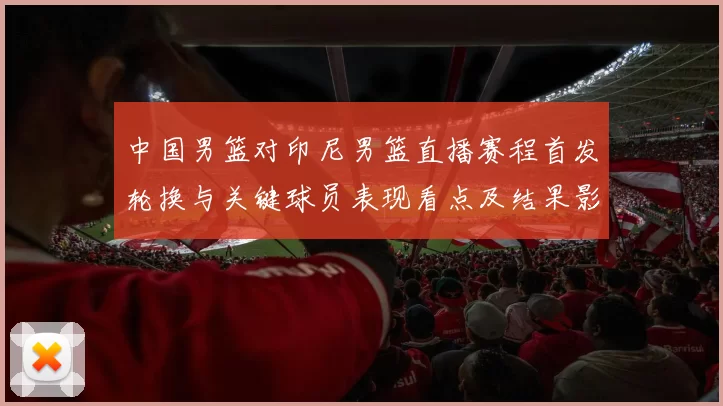 中国男篮对印尼男篮直播赛程首发轮换与关键球员表现看点及结果影响