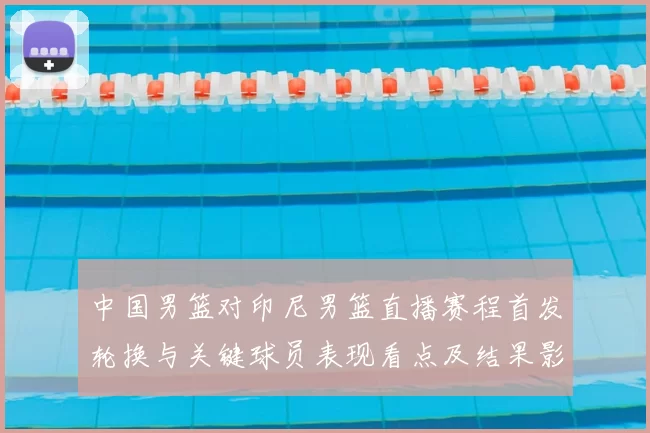中国男篮对印尼男篮直播赛程首发轮换与关键球员表现看点及结果影响