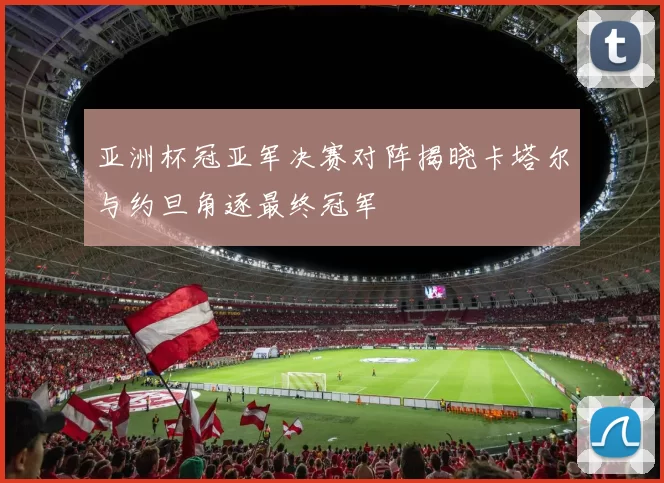 亚洲杯冠亚军决赛对阵揭晓卡塔尔与约旦角逐最终冠军