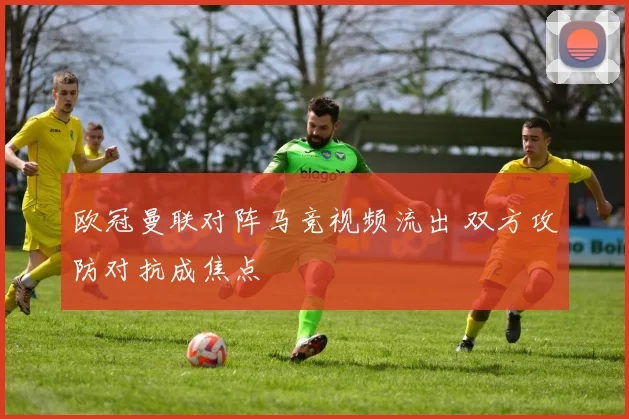 欧冠曼联对阵马竞视频流出 双方攻防对抗成焦点