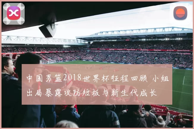 中国男篮2018世界杯征程回顾 小组出局暴露攻防短板与新生代成长